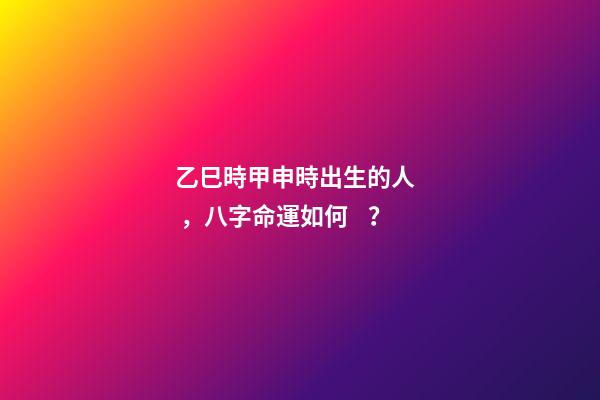 乙巳時甲申時出生的人，八字命運如何？